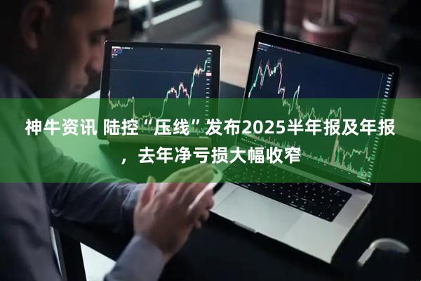 神牛资讯 陆控“压线”发布2025半年报及年报，去年净亏损大幅收窄