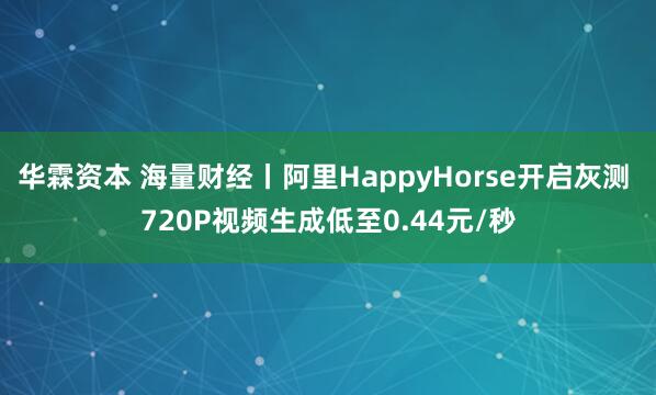 华霖资本 海量财经丨阿里HappyHorse开启灰测 720P视频生成低至0.44元/秒